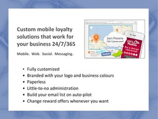 Custom mobile loyalty
solutions that work for
your business 24/7/365
Mobile. Web. Social. Messaging.
• Fully customized
• Branded with your logo and business colours
• Paperless
• Little-to-no administration
• Build your email list on auto-pilot
• Change reward offers whenever you want
 