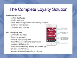 The Complete Loyalty Solution
Complete Solution
- Mobile loyalty app
- Loyalty web page
- Social media integration – turn activity into posts
- Customer notifications
- Customer data capture
Mobile Loyalty App
- Custom for business
- Consumer accounts
- Multiple loyalty programs
- Reward management and redemption
- Locations & Click to Call
- Integrate with existing mobile website or app
- QR code for marketing
- Messaging & email subscribe on sign-up
 
