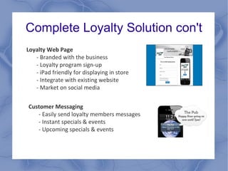 Complete Loyalty Solution con't
Loyalty Web Page
- Branded with the business
- Loyalty program sign-up
- iPad friendly for displaying in store
- Integrate with existing website
- Market on social media
Customer Messaging
- Easily send loyalty members messages
- Instant specials & events
- Upcoming specials & events
 