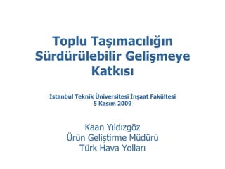 Toplu Taşımacılığın
Sürdürülebilir Gelişmeye
        Katkısı
  İstanbul Teknik Üniversitesi İnşaat Fakültesi
                 5 Kasım 2009



            Kaan Yıldızgöz
        Ürün Geliştirme Müdürü
           Türk Hava Yolları
 