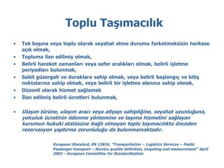 Toplu Taşımacılık
•   Tek başına veya toplu olarak seyahat etme durumu farketmeksizin herkese
    açık olmak,
•   Topluma ilan edilmiş olmak,
•   Belirli hareket zamanları veya sefer aralıkları olmak, belirli işletme
    periyodları bulunmak,
•   Sabit güzergah ve duraklara sahip olmak, veya belirli başlangıç ve bitiş
    noktalarına sahip olmak, veya belirli bir işletme alanına sahip olmak,
•   Düzenli olarak hizmet sağlamak
•   İlan edilmiş belirli ücretleri bulunmak,

•   Ulaşım türüne, ulaşım aracı veya altyapı sahipliğine, seyahat uzunluğuna,
    yolculuk ücretinin ödenme yöntemine ve taşıma hizmetini sağlayan
    kurumun hukuki statüsüne bağlı olmayan toplu taşımacılıkta önceden
    rezervasyon yaptırma zorunluluğu da bulunmamaktadır.

                European Standard, EN 13816, “Transportation – Logistics Services – Public
                Passenger transport – Service quality definition, targeting and measurement” April
                2002 – European Committee for Standardization
 