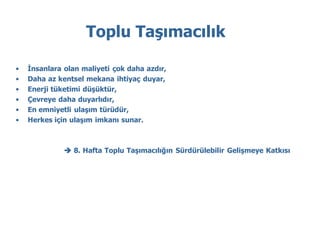 Toplu Taşımacılık

•   İnsanlara olan maliyeti çok daha azdır,
•   Daha az kentsel mekana ihtiyaç duyar,
•   Enerji tüketimi düşüktür,
•   Çevreye daha duyarlıdır,
•   En emniyetli ulaşım türüdür,
•   Herkes için ulaşım imkanı sunar.



               8. Hafta Toplu Taşımacılığın Sürdürülebilir Gelişmeye Katkısı
 