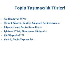Toplu Taşımacılık Türleri

• Sınıflandırma ?????
• Hizmet Bölgesi- Kentiçi, Bölgesel, Şehirlerarası...
• Altyapı- Hava, Deniz, Kara, Ray...
• İşletmeci Türü, Finansman Yöntemi...
• Alt Bileşenler????
• Kent içi Toplu Taşımacılık
 