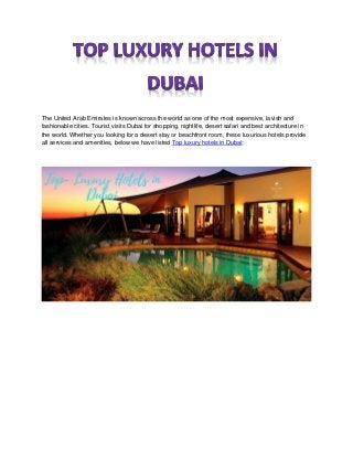 The United Arab Emirates is known across the world as one of the most expensive, lavish and
fashionable cities. Tourist visits Dubai for shopping, nightlife, desert safari and best architecture in
the world. Whether you looking for a desert stay or beachfront room, these luxurious hotels provide
all services and amenities, below we have listed Top luxury hotels in Dubai:
 