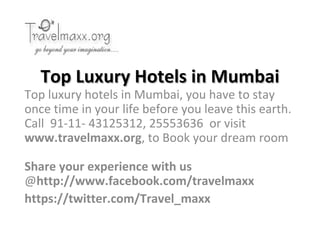 Top Luxury Hotels in Mumbai
Top luxury hotels in Mumbai, you have to stay
once time in your life before you leave this earth.
Call 91-11- 43125312, 25553636 or visit
www.travelmaxx.org, to Book your dream room

Share your experience with us
@http://www.facebook.com/travelmaxx
https://twitter.com/Travel_maxx
 
