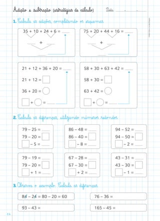 D@a€t@a@: –  –
TOPM2LFEP-TC©PortoEditora
14
A@d@i@ç@ã@o£ æe@ €s@u€b£t€r@a@ç@ã@o£ (æe€s€t€r@a€tæé@g@i@a€ß dæe@ c@á€l@c@u€l@o£)
1. C@a€l@c@u€l@a@ a€ß a@d@i@ç@õÆe€ß, c@o£m€p€læe€t@a‰n@d@o£ o£ß æe€s@q@uæe‰m@a€ß.
2. C@a€l@c@u€l@a@ a€ß d@ifæe€ræe‰n@ç@a€ß, @u€t@i€l@i€z@a‰n@d@o£ ø@ú‰mæe€r@o£ß ﬂræe@d@o£n@d@o£ß.
79 – 25 =
79 – 20 =
– 5 =
79 – 19 =
79 – 20 =
+ 1 =
86 – 48 =
86 – 40 =
– 8 =
67 – 28 =
67 – 30 =
+ 2 =
21 + 12 + 36 + 20 =
21 + 12 =
36 + 20 =
+ =
58 + 30 + 63 + 42 =
58 + 30 =
63 + 42 =
+ =
94 – 52 =
94 – 50 =
– 2 =
43 – 31 =
43 – 30 =
– 1 =
3. O€b£sæe€r€v£a@ o£ æe€xæe‰m€p€l@o£. C@a€l@c@u€l@a@ a€ß d@ifæe€ræe‰n@ç@a€ß.
76 – 36 =
165 – 45 =
84 – 24 = 80 – 20 = 60
93 – 43 =
+
75 + 20 + 44 + 16 =
+
35 + 10 + 24 + 6 =
 