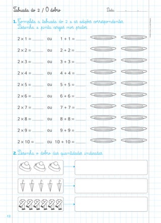 D@a€t@a@: –  –
TOPM2LFEP-TC©PortoEditora
18
T@a€b£u@a@d@a@ d@o£ 2 / O d@o£b£r@o£
1. C@o£m€p€læe€t@a@ a@ ﬂt@a€b£u@a@d@a@ d@o£ 2 æe@ a€ß a@d@i@ç@õÆe€ß c@o£r€ræe€s€p@o£n@dæe‰n€tæe€ß.
Dæe€sæe‰n€h@a@ æe@ €p@i‰n€t@a@ cæe€ræe€j@a€ß ø@o£ß €p€r@a€t@o£ß.
2 * 1 = 	 1 + 1 =    
2 * 2 = 	 2 + 2 =    
2 * 3 = 	 3 + 3 =    
2 * 4 = 	 4 + 4 =    
2 * 5 = 	 5 + 5 =    
2 * 6 = 	 6 + 6 =    
2 * 7 = 	 7 + 7 =    
2 * 8 = 	 8 + 8 =    
2 * 9 = 	 9 + 9 =    
2 * 10 = 	10 + 10 =    
2. Dæe€sæe‰n€h@a@ o£ d@o£b£r@o£ d@a€ß q@u@a‰n€t@i@d@a@dæe€ß @i‰n@d@i@c@a@d@a€ß.
ou
ou
ou
ou
ou
ou
ou
ou
ou
ou
 