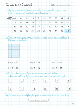 D@a€t@a@: –  –TOPM2LFEP-TC©PortoEditora
19
T@a€b£u@a@d@a@ d@o£ 4 / O q@u@á@d€r@u€p€l@o£
1. A€j@u@d@a@ o£ o£u€r@i@ç@o£-c@a@c€hæe@i€r@o£ a@ æe‰n@c@o£n€t€r@a€r@ o£ c@a‰m@i‰n€h@o£ €p@a€r@a@ a@ €s@u@a@
ﬂt@o£c@a@, €p@i‰n€t@a‰n@d@o£ o£ß ﬂræe€s@u€l€t@a@d@o£ß d@a@ ﬂt@a€b£u@a@d@a@ d@o£ 4.
4 6 9 18 5 15 33 35 37 39
8 12 23 26 17 13 41 43 49 50
10 16 20 24 28 27 42 47 51 53
19 25 30 31 32 36 40 44 48 52
2. P@i‰n€t@a@ o£ß ﬂræe€t@â‰n@g@u€l@o£ß c@o£r€ræe€s€p@o£n@dæe‰n€tæe€ß a@ c@a@d@a@ @u‰m@a@ d@a€ß µ@u€l€t@i€p€l@i@c@a@ç@õÆe€ß.
Oﬂb£sæe€r€v£a@ o£ æe€xæe‰m€p€l@o£.
4 * 5 = 20
5 * 4 = 20
4 * 3 = 12
3 * 4 = 12
4 * 6 = 24
6 * 4 = 24
3. T€r@a@ç@a@ €sæe€t@a€ß a€z@u@i€ß a@ ﬂl@i@g@a€r@ o£ß ø@ú‰mæe€r@o£ß a@o£ß €sæe@u€ß d@o£b£r@o£ß æe@
€sæe€t@a€ß ∆Æe€r‰mæe€l€h@a€ß a@ ﬂl@i@g@a€r@ o£ß o£u€t€r@o£ß ø@ú‰mæe€r@o£ß a@o£ß €sæe@u€ß q@u@á@d€r@u€p€l@o£ß.
1 3 4 5 7 9
6 4 10 36 16 14
4. E€s@c€ræe€vÆe@ @u‰m@a@ µ@u€l€t@i€p€l@i@c@a@ç@ã@o£ €p@a€r@a@ µ@o£s€t€r@a€ræe€ß o£ ﬂt@o£t@a€l@ d@o£ß ﬂtæe@u€ß dæe@d@o£ß.
* =
 