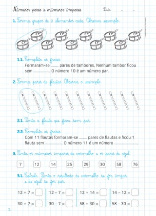 D@a€t@a@: –  –
TOPM2LFEP-TC©PortoEditora
2
N@ú‰mæe€r@o£ß €p@a€ræe€ß æe@ ø@ú‰mæe€r@o£ß @í‰m€p@a€ræe€ß
1. F@o£r‰m@a@ g€r@u€p@o£ß dæe@ 2 æe€læe‰mæe‰n€t@o£ß c@a@d@a@. O€b£sæe€r€v£a@ æe€xæe‰m€p€l@o£.
	1.1. C@o£m€p€læe€t@a@ a€ß f€r@a€sæe€ß.
Formaram-se pares de tambores. Nenhum tambor ficou
sem . O número 10 é um número par.
2. F@o£r‰m@a@ €p@a€ræe€ß dæe@ f€l@a@u€t@a€ß. O€b£sæe€r€v£a@ o£ æe€xæe‰m€p€l@o£.
	2.1. P@i‰n€t@a@ a@ f€l@a@u€t@a@ q@uæe@ f@i@c@o£u@ €sæe‰m@ €p@a€r@.
	2.2. C@o£m€p€læe€t@a@ a€ß f€r@a€sæe€ß.
Com 11 flautas formaram-se pares de flautas e ficou 1
flauta sem . O número 11 é um número .
3. P@i‰n€t@a@ o£ß ø@ú‰mæe€r@o£ß @í‰m€p@a€ræe€ß dæe@ ∆Æe€r‰mæe€l€h@o£ æe@ o£ß €p@a€ræe€ß dæe@ a€z@u€l@.
	 7 12 14 25 29 30 58 76
	 3.1. C@a€l@c@u€l@a@. P@i‰n€t@a@ o£ ﬂræe€s@u€l€t@a@d@o£ dæe@ ∆Æe€r‰mæe€l€h@o£ €sæe@ f@o£r@ @í‰m€p@a€r@
æe@ dæe@ a€z@u€l@ €sæe@ f@o£r@ €p@a€r@.
12 + 7 =
30 + 7 =
12 – 7 =
30 – 7 =
12 + 14 =
58 + 30 =
14 – 12 =
58 – 30 =
 