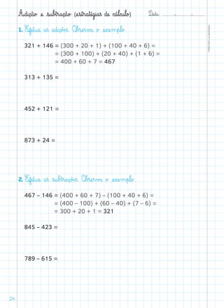 D@a€t@a@: –  –
TOPM2LFEP-TC©PortoEditora
24
A@d@i@ç@ã@o£ æe@ €s@u€b£t€r@a@ç@ã@o£ (æe€s€t€r@a€tæé@g@i@a€ß dæe@ c@á€l@c@u€l@o£)
1. Efæe€t@u@a@ a€ß a@d@i@ç@õÆe€ß. O€b£sæe€r€v£a@ o£ æe€xæe‰m€p€l@o£.
321 + 146 = (300 + 20 + 1) + (100 + 40 + 6) =
= (300 + 100) + (20 + 40) + (1 + 6) =
= 400 + 60 + 7 = 467
313 + 135 =
452 + 121 =
873 + 24 =
2. Efæe€t@u@a@ a€ß €s@u€b£t€r@a@ç@õÆe€ß. O€b£sæe€r€v£a@ o£ æe€xæe‰m€p€l@o£.
467 – 146 = (400 + 60 + 7) – (100 + 40 + 6) =
= (400 – 100) + (60 – 40) + (7 – 6) =
= 300 + 20 + 1 = 321
845 – 423 =
789 – 615 =
 