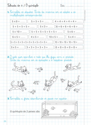 D@a€t@a@: –  –
TOPM2LFEP-TC©PortoEditora
26
T@a€b£u@a@d@a@ d@o£ 5 / O q@u@í‰n€t@u€p€l@o£
1. C@o£m€p€læe€t@a@ a€ß æe€t@i@q@uæe€t@a€ß. P@i‰n€t@a@ d@a@ µæe€s‰m@a@ c@o£r@ a€ß a@d@i@ç@õÆe€ß æe@ a€ß
µ@u€l€t@i€p€l@i@c@a@ç@õÆe€ß c@o£r€ræe€s€p@o£n@dæe‰n€tæe€ß.
2. O g@a€t@o£ q@uæe€r@ a€p@a‰n€h@a€r@ o£ ﬂr@a€t@o£ q@uæe@ ﬂl€hæe@ f@u@g@i@u@ c@o£m@ o£ €p€r@o£d@u€t@o£.
P@i‰n€t@a@ d@a@ µæe€s‰m@a@ c@o£r@ a€ß o£pæe€r@a@ç@õÆe€ß æe@ o£ ﬂræe€s€pæe€t@i€v£o£ €p€r@o£d@u€t@o£.
3. C@o£m€p€læe€t@a@ a@ f€r@a€sæe@ dæe€sæe‰n€h@a‰n@d@o£ o£ß €pæe@i€xæe€ß ø@o£ a@q@u@á€r@i@o£.
O quíntuplo de 2 peixes são
.
5 * 0 =
5 * 3 =
6 * 5 = 4 * 5 = 10 * 5 = 5 * 4 =
4 + 4 + 4 + 4 + 4 =
5 + 5 + 5 + 5 = 6 + 6 + 6 + 6 + 6 =
5 + 5 + 5 + 5 + 5 + 5 + 5 + 5 + 5 + 5 = 10 + 10 + 10 + 10 + 10 =
5 * 6 =5 * 10 = 5 + 5 + 5 + 5 + 5 + 5 =
5 + 5 + 5 =
3 * 5 = 3 + 3 + 3 + 3 + 3 = 0 + 0 + 0 + 0 + 0 =
5 * 8
60
40
45
35
55
5 * 11
5*9
5 * 7
5 * 12
 
