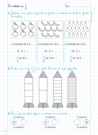 D@a€t@a@: –  –
TOPM2LFEP-TC©PortoEditora
34
A µæe€t@a@dæe@ o£u@ 1
2
1. R@o£dæe@i@a@, æe‰m@ c@a@d@a@ c@o£n€j@u‰n€t@o£ dæe@ f€r@u€t@o£ß, a@ µæe€t@a@dæe@ d@o£ ﬂt@o£t@a€l@ dæe@ f€r@u€t@o£ß.
C@o£m€p€læe€t@a@.
2. P@i‰n€t@a@ @u‰m@ µæe@i@o£ (1
2)d@a@ €p@a€r€tæe@ ﬂb£r@a‰n@c@a@ dæe@ c@a@d@a@ f@o£g@uæe€t@ã@o£.
3. Læê@ o£ q@uæe@ a€ß €sæe€t@a€ß d@i€zæe‰m@ æe@ æe€s@c€ræe€vÆe@ o£ß ø@ú‰mæe€r@o£ß.
A metade de 6 é .
6 : 2 =
1
2
de 6 é
A metade de 10 é .
10 : 2 =
1
2
de 10 é
A metade de 16 é .
16 : 2 =
1
2
de 16 é
É o dobro de
É a metade de
10
É o dobro de
É a metade de
20
É o dobro de
É a metade de
16
 