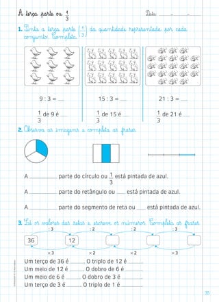 D@a€t@a@: –  –TOPM2LFEP-TC©PortoEditora
35
A ﬂtæe€r@ç@a@ €p@a€r€tæe@ o£u@ 1
3
1. P@i‰n€t@a@ a@ ﬂtæe€r@ç@a@ €p@a€r€tæe@ (1
3)d@a@ q@u@a‰n€t@i@d@a@dæe@ ﬂræe€p€ræe€sæe‰n€t@a@d@a@ €p@o£r@ c@a@d@a@
c@o£n€j@u‰n€t@o£. C@o£m€p€læe€t@a@.
2. O€b£sæe€r€v£a@ a€ß @i‰m@a@gæe‰n€ß æe@ c@o£m€p€læe€t@a@ a€ß f€r@a€sæe€ß.
9 : 3 =
1
3
de 9 é
15 : 3 =
1
3
de 15 é
21 : 3 =
1
3
de 21 é
: 3 : 2 : 2 : 3
* 3 * 2 * 2 * 3
36 12
3. Læê@ o£ß ∆£a€l@o£ræe€ß d@a€ß €sæe€t@a€ß æe@ æe€s@c€ræe€vÆe@ o£ß ø@ú‰mæe€r@o£ß. C@o£m€p€læe€t@a@ a€ß f€r@a€sæe€ß.
A parte do círculo ou 1
3
está pintada de azul.
A parte do retângulo ou está pintada de azul.
A parte do segmento de reta ou está pintada de azul.
Um terço de 36 é . O triplo de 12 é .
Um meio de 12 é . O dobro de 6 é .
Um meio de 6 é . O dobro de 3 é .
Um terço de 3 é . O triplo de 1 é .
 
