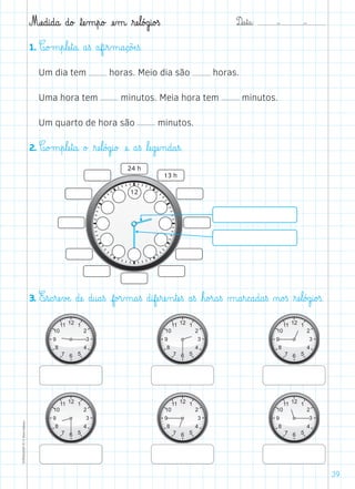 D@a€t@a@: –  –TOPM2LFEP-TC©PortoEditora
39
Mæe@d@i@d@a@ d@o£ ﬂtæe‰m€p@o£ æe‰m@ ﬂræe€l@ó£g@i@o£ß
1. C@o£m€p€læe€t@a@ a€ß af@i€r‰m@a@ç@õÆe€ß.
Um dia tem horas. Meio dia são horas.
Uma hora tem minutos. Meia hora tem minutos.
Um quarto de hora são minutos.
2. C@o£m€p€læe€t@a@ o£ ﬂræe€l@ó£g@i@o£ æe@ a€ß ﬂlæe@gæe‰n@d@a€ß.
3. E€s@c€ræe€vÆe@ dæe@ d@u@a€ß f@o£r‰m@a€ß d@ifæe€ræe‰n€tæe€ß a€ß ﬂh@o£r@a€ß µ@a€r@c@a@d@a€ß ø@o£ß ﬂræe€l@ó£g@i@o£ß.
 