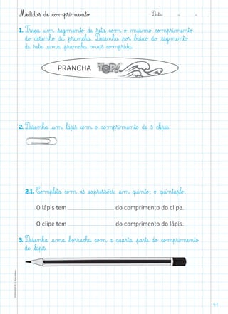 D@a€t@a@: –  –TOPM2LFEP-TC©PortoEditora
41
Mæe@d@i@d@a€ß dæe@ c@o£m€p€r@i‰mæe‰n€t@o£
1. T€r@a@ç@a@ @u‰m@ €sæe@g‰mæe‰n€t@o£ dæe@ ﬂræe€t@a@ c@o£m@ o£ µæe€s‰m@o£ c@o£m€p€r@i‰mæe‰n€t@o£
d@o£ dæe€sæe‰n€h@o£ d@a@ €p€r@a‰n@c€h@a@. Dæe€sæe‰n€h@a@ €p@o£r@ ﬂb£a@i€x@o£ d@o£ €sæe@g‰mæe‰n€t@o£
dæe@ ﬂræe€t@a@ @u‰m@a@ €p€r@a‰n@c€h@a@ µ@a@i€ß c@o£m€p€r@i@d@a@.
2. Dæe€sæe‰n€h@a@ @u‰m@ ﬂl@á€p@i€ß c@o£m@ o£ c@o£m€p€r@i‰mæe‰n€t@o£ dæe@ 5 c€l@i€pæe€ß.
	2.1. C@o£m€p€læe€t@a@ c@o£m@ a€ß æe€x€p€ræe€s€s@õÆe€ß: @u‰m@ q@u@i‰n€t@o£; o£ q@u@í‰n€t@u€p€l@o£.
O lápis tem do comprimento do clipe.
O clipe tem do comprimento do lápis.
3. Dæe€sæe‰n€h@a@ @u‰m@a@ ﬂb£o£r€r@a@c€h@a@ c@o£m@ a@ q@u@a€r€t@a@ €p@a€r€tæe@ d@o£ c@o£m€p€r@i‰mæe‰n€t@o£
d@o£ ﬂl@á€p@i€ß.
PRANCHA
 