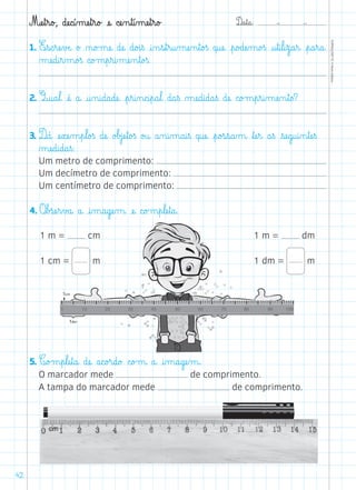 D@a€t@a@: –  –
TOPM2LFEP-TC©PortoEditora
42
Mæe€t€r@o£, dæe@c@í‰mæe€t€r@o£ æe@ cæe‰n€t@í‰mæe€t€r@o£
1. E€s@c€ræe€vÆe@ o£ ø@o£mæe@ dæe@ d@o£i€ß @i‰n€s€t€r@u‰mæe‰n€t@o£ß q@uæe@ €p@o£dæe‰m@o£ß @u€t@i€l@i€z@a€r@ €p@a€r@a@
µæe@d@i€r‰m@o£ß c@o£m€p€r@i‰mæe‰n€t@o£ß.
2. Q@u@a€l@ æé@ a@ @u‰n@i@d@a@dæe@ €p€r@i‰n@c@i€p@a€l@ d@a€ß µæe@d@i@d@a€ß dæe@ c@o£m€p€r@i‰mæe‰n€t@o?
3. D@á@ æe€xæe‰m€p€l@o£ß dæe@ o£b£jæe€t@o£ß o£u@ a‰n@i‰m@a@i€ß q@uæe@ €p@o£s€s@a‰m@ ﬂtæe€r@ a€ß €sæe@g@u@i‰n€tæe€ß
µæe@d@i@d@a€ß:
	 Um metro de comprimento:
	 Um decímetro de comprimento:
	 Um centímetro de comprimento:
4. O€b£sæe€r€v£a@ a@ @i‰m@a@gæe‰m@ æe@ c@o£m€p€læe€t@a@.
5. C@o£m€p€læe€t@a@ dæe@ a@c@o£r@d@o£ c@o£m@ a@ @i‰m@a@gæe‰m@.
	 O marcador mede de comprimento.
	 A tampa do marcador mede de comprimento.
dm
cm
1 m = cm
1 cm = m
1 m = dm
1 dm = m
 