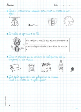 D@a€t@a@: –  –TOPM2LFEP-TC©PortoEditora
47
M@a€s€s@a@
1. P@i‰n€t@a@ o£ @i‰n€s€t€r@u‰mæe‰n€t@o£ a@dæe@q@u@a@d@o£ €p@a€r@a@ µæe@d@i€r@ a@ µ@a€s€s@a@ dæe@ @u‰m@
o£b£jæe€t@o£.
2. C@o£m€p€læe€t@a@ a€ß af@i€r‰m@a@ç@õÆe€ß d@o£ O€l@i@.
3. P@i‰n€t@a@ o£ß €p€r@o£d@u€t@o£ß q@uæe@ €sæe@ ∆Æe‰n@dæe‰m@ a@o£ q@u@i€l@o£g€r@a‰m@a@, @i€s€t@o£ æé@,
c@o£nf@o£r‰mæe@ a@ €s@u@a@ µ@a€s€s@a@.
200 cl
150 cl
100 cl
50 cl
0 cl
Para medir a massa dos objetos utilizam-se
as .
A unidade principal das medidas de massa
é o .
4. D@o£i€ß ﬂt@i€j@o£l@o£ß @i@g@u@a@i€ß ﬂtæê‰m@ €sæe@i€ß q@u@i€l@o£g€r@a‰m@a€ß dæe@ µ@a€s€s@a@.
Q@u@a€l@ æé@ a@ µ@a€s€s@a@ dæe@ 10 ﬂt@i€j@o£l@o£ß @i@g@u@a@i€ß?
R.:
 