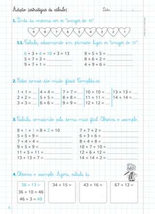 D@a€t@a@: –  –
TOPM2LFEP-TC©PortoEditora
6
1. P@i‰n€t@a@ d@a@ µæe€s‰m@a@ c@o£r@ o£ß ”a‰m@i@g@o£ß d@o£ 10“.
	 1.1. C@a€l@c@u€l@a@, a@d@i@c@i@o£n@a‰n@d@o£ æe‰m@ €p€r@i‰mæe@i€r@o£ ﬂl@u@g@a€r@ o£ß ”a‰m@i@g@o£ß d@o£ 10“.
6 + 3 + 4 = 10 + 3 = 13
5 + 7 + 3 =
9 + 7 + 1 =
9 + 5 + 5 =
8 + 6 + 2 =
4 + 9 + 6 =
1 + 1 =
2 + 2 =
3 + 3 =
4 + 4 =
5 + 5 =
6 + 6 =
7 + 7 =
8 + 8 =
9 + 9 =
10 + 10 =
11 + 11 =
12 + 12 =
13 + 13 =
14 + 14 =
8 + 1 + 1 = 8 + 2 = 10
5 + 5 + 9 =
7 + 4 + 4 =
9 + 5 + 9 =
11 + 5 + 11 =
13 + 13 + 7 =
7 + 7 + 2 =
6 + 3 + 6 =
8 + 4 + 8 =
10 + 7 + 10 =
12 + 6 + 12 =
14 + 14 + 2 =
2. E€s€t@a€ß €s@o£m@a€ß €s@ã@o£ µ@u@i€t@o£ f@á@cæe@i€ß! C@o£m€p€læe€t@a@-a€ß.
3. C@a€l@c@u€l@a@, c@o£mæe@ç@a‰n@d@o£ €pæe€l@a@ €s@o£m@a@ µ@a@i€ß f@á@c@i€l@. O€b£sæe€r€v£a@ o£ æe€xæe‰m€p€l@o£.
4. O€b£sæe€r€v£a@ o£ æe€xæe‰m€p€l@o£. A@g@o£r@a@, c@a€l@c@u€l@a@ ﬂt@u@.
36 + 13 =
36 + 10 = 46
46 + 3 = 49
34 + 15 = 43 + 16 = 67 + 12 =
A@d@i@ç@ã@o£ (æe€s€t€r@a€tæé@g@i@a€ß dæe@ c@á€l@c@u€l@o£)
 