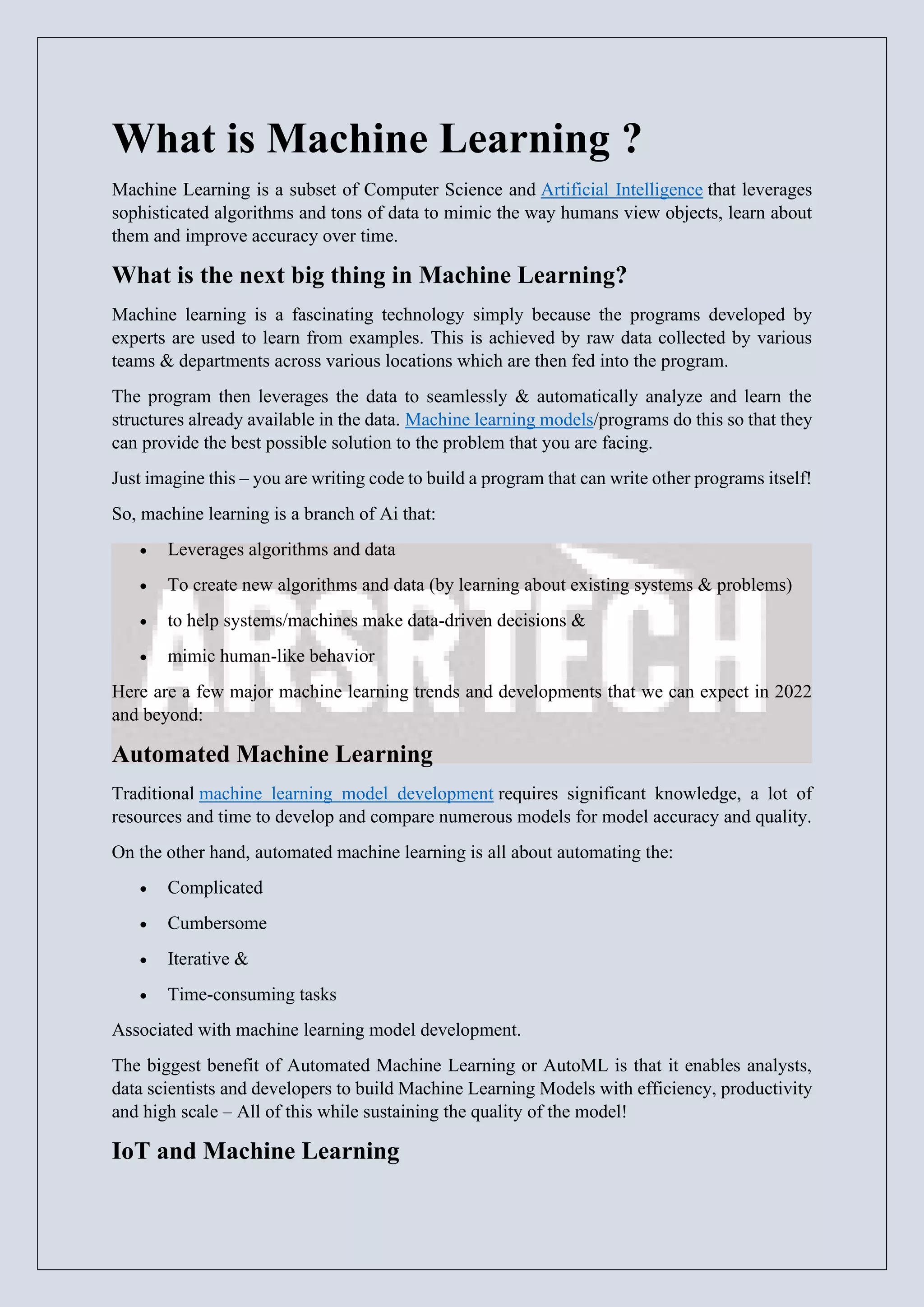 What is Machine Learning ?
Machine Learning is a subset of Computer Science and Artificial Intelligence that leverages
sophisticated algorithms and tons of data to mimic the way humans view objects, learn about
them and improve accuracy over time.
What is the next big thing in Machine Learning?
Machine learning is a fascinating technology simply because the programs developed by
experts are used to learn from examples. This is achieved by raw data collected by various
teams & departments across various locations which are then fed into the program.
The program then leverages the data to seamlessly & automatically analyze and learn the
structures already available in the data. Machine learning models/programs do this so that they
can provide the best possible solution to the problem that you are facing.
Just imagine this – you are writing code to build a program that can write other programs itself!
So, machine learning is a branch of Ai that:
• Leverages algorithms and data
• To create new algorithms and data (by learning about existing systems & problems)
• to help systems/machines make data-driven decisions &
• mimic human-like behavior
Here are a few major machine learning trends and developments that we can expect in 2022
and beyond:
Automated Machine Learning
Traditional machine learning model development requires significant knowledge, a lot of
resources and time to develop and compare numerous models for model accuracy and quality.
On the other hand, automated machine learning is all about automating the:
• Complicated
• Cumbersome
• Iterative &
• Time-consuming tasks
Associated with machine learning model development.
The biggest benefit of Automated Machine Learning or AutoML is that it enables analysts,
data scientists and developers to build Machine Learning Models with efficiency, productivity
and high scale – All of this while sustaining the quality of the model!
IoT and Machine Learning
 