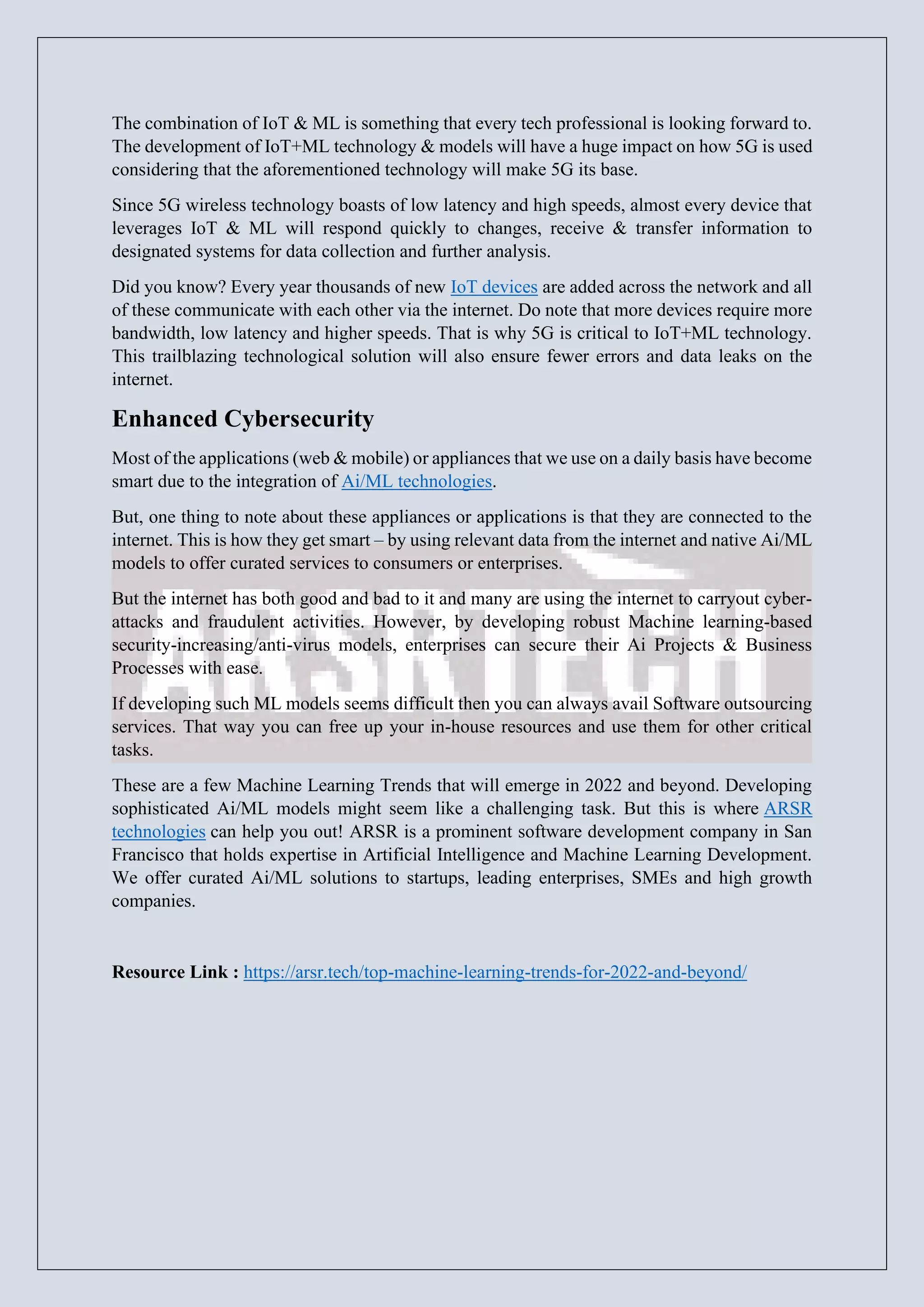 The combination of IoT & ML is something that every tech professional is looking forward to.
The development of IoT+ML technology & models will have a huge impact on how 5G is used
considering that the aforementioned technology will make 5G its base.
Since 5G wireless technology boasts of low latency and high speeds, almost every device that
leverages IoT & ML will respond quickly to changes, receive & transfer information to
designated systems for data collection and further analysis.
Did you know? Every year thousands of new IoT devices are added across the network and all
of these communicate with each other via the internet. Do note that more devices require more
bandwidth, low latency and higher speeds. That is why 5G is critical to IoT+ML technology.
This trailblazing technological solution will also ensure fewer errors and data leaks on the
internet.
Enhanced Cybersecurity
Most of the applications (web & mobile) or appliances that we use on a daily basis have become
smart due to the integration of Ai/ML technologies.
But, one thing to note about these appliances or applications is that they are connected to the
internet. This is how they get smart – by using relevant data from the internet and native Ai/ML
models to offer curated services to consumers or enterprises.
But the internet has both good and bad to it and many are using the internet to carryout cyber-
attacks and fraudulent activities. However, by developing robust Machine learning-based
security-increasing/anti-virus models, enterprises can secure their Ai Projects & Business
Processes with ease.
If developing such ML models seems difficult then you can always avail Software outsourcing
services. That way you can free up your in-house resources and use them for other critical
tasks.
These are a few Machine Learning Trends that will emerge in 2022 and beyond. Developing
sophisticated Ai/ML models might seem like a challenging task. But this is where ARSR
technologies can help you out! ARSR is a prominent software development company in San
Francisco that holds expertise in Artificial Intelligence and Machine Learning Development.
We offer curated Ai/ML solutions to startups, leading enterprises, SMEs and high growth
companies.
Resource Link : https://arsr.tech/top-machine-learning-trends-for-2022-and-beyond/
 
