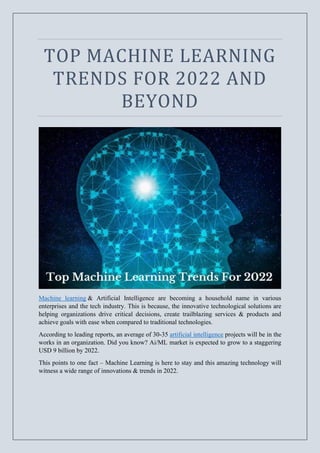 TOP MACHINE LEARNING
TRENDS FOR 2022 AND
BEYOND
Machine learning & Artificial Intelligence are becoming a household name in various
enterprises and the tech industry. This is because, the innovative technological solutions are
helping organizations drive critical decisions, create trailblazing services & products and
achieve goals with ease when compared to traditional technologies.
According to leading reports, an average of 30-35 artificial intelligence projects will be in the
works in an organization. Did you know? Ai/ML market is expected to grow to a staggering
USD 9 billion by 2022.
This points to one fact – Machine Learning is here to stay and this amazing technology will
witness a wide range of innovations & trends in 2022.
 