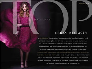 mídia kit/2014 
m í d i a k i t 2 0 1 4 
a top magazine é uma revista brasileira focada no público aaa, e está 
entre as publicações top of mind do universo de luxo e lifestyle. 
há 16 anos no mercado, top tem conquistado o mais exigente dos 
consumidores por trazer mais conteúdo ao segmento editorial de 
alto luxo e abordar, de forma inteligente e criativa, temas como 
trends, moda, tecnologia, cultura, arte, gastronomia, comportamento, 
business, viagens e design. com novo projeto gráfico e uma linguagem 
visual mais atraente, dinâmica e avant-garde, top é veiculada todos os 
meses e distribuída em pontos de venda selecionados em todo o brasil 
– e para um poderoso mailing de assinantes vip. 
 