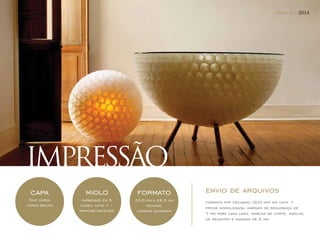IMPRESSÃO 
capa 
5x4 cores 
verniz brilho 
formato 
20,5 cm x 26,5 cm 
fechado 
lombada quadrada 
miolo 
impressão em 5 
cores: cmyk + 1 
(pantone metálico) 
mídia kit/2014 
envio de arquivos 
formato pdf fechado (300 dpi) em cmyk + 
prova homologada, margem de segurança de 
7 mm para cada lado, marcas de corte, marcas 
de registro e sangria de 5 mm. 
 