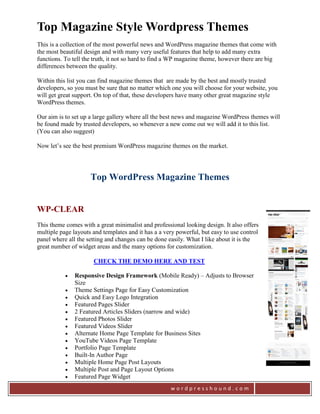Top Magazine Style Wordpress Themes
This is a collection of the most powerful news and WordPress magazine themes that come with
the most beautiful design and with many very useful features that help to add many extra
functions. To tell the truth, it not so hard to find a WP magazine theme, however there are big
differences between the quality.

Within this list you can find magazine themes that are made by the best and mostly trusted
developers, so you must be sure that no matter which one you will choose for your website, you
will get great support. On top of that, these developers have many other great magazine style
WordPress themes.

Our aim is to set up a large gallery where all the best news and magazine WordPress themes will
be found made by trusted developers, so whenever a new come out we will add it to this list.
(You can also suggest)

Now let’s see the best premium WordPress magazine themes on the market.




                     Top WordPress Magazine Themes


WP-CLEAR
This theme comes with a great minimalist and professional looking design. It also offers
multiple page layouts and templates and it has a a very powerful, but easy to use control
panel where all the setting and changes can be done easily. What I like about it is the
great number of widget areas and the many options for customization.

                      CHECK THE DEMO HERE AND TEST

              Responsive Design Framework (Mobile Ready) – Adjusts to Browser
               Size
              Theme Settings Page for Easy Customization
              Quick and Easy Logo Integration
              Featured Pages Slider
              2 Featured Articles Sliders (narrow and wide)
              Featured Photos Slider
              Featured Videos Slider
              Alternate Home Page Template for Business Sites
              YouTube Videos Page Template
              Portfolio Page Template
              Built-In Author Page
              Multiple Home Page Post Layouts
              Multiple Post and Page Layout Options
              Featured Page Widget
                                                     wordpresshound.com
 