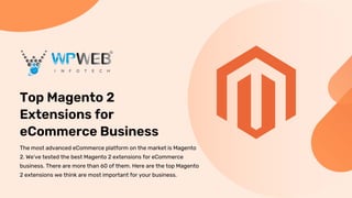 Top Magento 2
Extensions for
eCommerce Business
The most advanced eCommerce platform on the market is Magento
2. We've tested the best Magento 2 extensions for eCommerce
business. There are more than 60 of them. Here are the top Magento
2 extensions we think are most important for your business.
 
