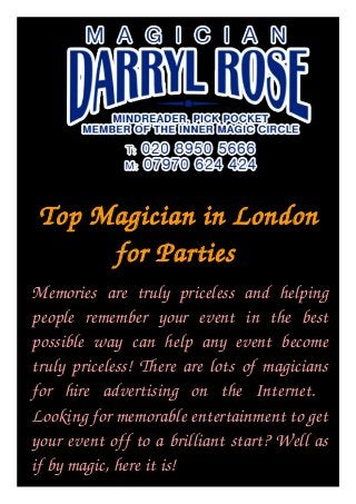 Top Magician in London 
for Parties 
Memories are truly priceless and helping people remember your event in the best possible 
way  can  help  any  event  become  truly  priceless!  There  are  lots  of  magicians  for  hire 
advertising on the Internet. 
Memories  are  truly  priceless  and  helping 
people  remember  your  event  in  the  best 
possible  way  can  help  any  event  become 
truly priceless! There are lots of magicians 
for  hire  advertising  on  the  Internet.   
Looking for memorable entertainment to get 
your event off to a brilliant start? Well as 
if by magic, here it is! 
 