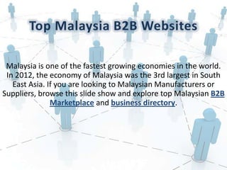 Malaysia is one of the fastest growing economies in the world.
In 2012, the economy of Malaysia was the 3rd largest in South
East Asia. If you are looking to Malaysian Manufacturers or
Suppliers, browse this slide show and explore top Malaysian B2B
Marketplace and business directory.
 
