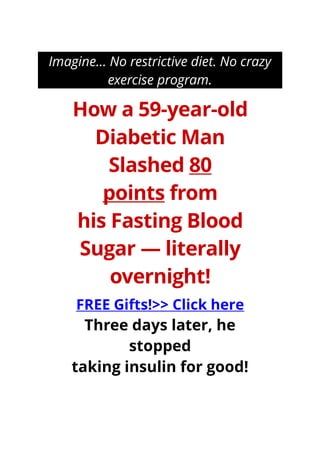 Imagine… No restrictive diet. No crazy
exercise program.
How a 59-year-old
Diabetic Man
Slashed 80
points from
his Fasting Blood
Sugar — literally
overnight!
FREE Gifts!>> Click here
Three days later, he
stopped
taking insulin for good!
 