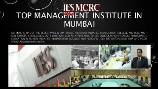 TOP MANAGEMENT INSTITUTE IN
MUMBAI
IES MCRC IS ONE OF THE OLDEST PUBLIC CHARITABLE TRUSTS OF INDIA. IES MANAGEMENT COLLEGE AND RESEARCH
CENTER HAVE 67 COLLEGES, SO IT IS RECOGNISED AS A PRIMEAR BUSINESS SCHOOL WHICH PROVIDES VALUE BASED
EDUCATION IN MUMBAI INDIA. IES MANAGEMENT COLLEGE AND RESEARCH CENTRE OFFERS BEST MBA AND PGDM
PROGRAMS IN MUMBAI INDIA.
 