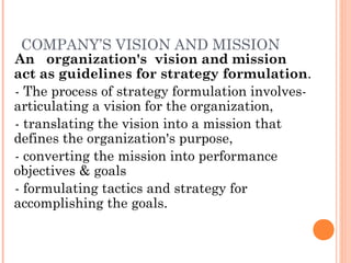 COMPANY’S VISION AND MISSION

An organization's vision and mission
act as guidelines for strategy formulation.
- The process of strategy formulation involvesarticulating a vision for the organization,
- translating the vision into a mission that
defines the organization's purpose,
- converting the mission into performance
objectives & goals
- formulating tactics and strategy for
accomplishing the goals.

 