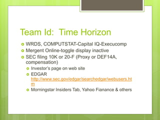 Team Id: Time Horizon
 WRDS, COMPUTSTAT-Capital IQ-Execucomp
 Mergent Online-toggle display inactive
 SEC filing 10K or 20-F (Proxy or DEF14A,
compensation)
 Investor’s page on web site
 EDGAR
http://www.sec.gov/edgar/searchedgar/webusers.ht
m
 Morningstar Insiders Tab, Yahoo Fianance & others
 
