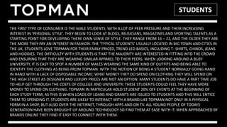 STUDENTS
THE FIRST TYPE OF CONSUMER IS THE MALE STUDENTS. WITH A LOT OF PEER PRESSURE AND THEIR INCREASING
INTEREST IN ‘PERSONAL STYLE’. THEY BEGIN TO LOOK AT BLOGS, MUSICIANS, MAGAZINES AND SPORTING TALENTS AS A
STARTING POINT FOR DEVELOPING THERE OWN SENSE OF STYLE. THEY RANGE FROM 16 – 22, AND THE OLDER THEY ARE
THE MORE THEY PAY AN INTEREST IN FASHION. THE ‘TYPICAL STUDENTS’ USUALLY LOCATED IN BIG TOWN AND CITIES IN
THE UK, STUDENTS LOVE TOPMAN FOR THEIR FAIRLY PRICED, TREND LED BASICS, INCLUDING T- SHIRTS, CHINOS, JEANS
AND HOODIES. THE DIFFICULTY WITH STUDENTS IS THAT THE MAJORITY ARE INTERESTED IN FITTING INTO THE CROWD
AND ENSURING THAT THEY ARE WEARING SIMILAR APPAREL TO THEIR PEERS. WHEN LOOKING AROUND A BUSY
UNIVERSITY, IT IS EASY TO SPOT A NUMBER OF MALES WEARING THE SAME KIND OF OUTFITS AND BEING ABLE TO
IDENTIFY THE CLOTHING AS BEING FROM TOPMAN. WITH THE NOTION OF BEING A STUDENT NORMALLY GOING HAND
IN HAND WITH A LACK OF DISPOSABLE INCOME; WHAT MONEY THEY DO SPEND ON CLOTHING THEY WILL SPEND ON
THE HIGH STREET AS DESIGNER AND LUXURY PRICES ARE NOT AN OPTION. MANY STUDENTS DO HAVE A PART TIME JOB
TO HELP GET THROUGH THE COSTS OF COLLEGE AND UNIVERSITY; THESE STUDENTS COULD FEEL THEY HAVE MORE
MONEY TO SPEND ON CLOTHING. TOPMAN IN PARTICULAR HOLD STUDENT 20% OFF EVENTS AT THE BEGINNING OF
EACH STUDY TERM, AS THIS IS WHEN LOADS OF LOANS AND GRANTS ARE ISSUED TO STUDENTS AND THIS WILL ENTICE
THEM TO SPENDING IT. STUDENTS ARE LIKELY TO INTERACT WITH A BRAND LIKE TOPMAN NOT ONLY IN A PHYSICAL
FORM IN A SHOP, BUT ALSO OVER THE INTERNET, THROUGH APPS AND ON TV. ALL YOUNG PEOPLE OF TODAYS
GENERATION HAVE BEEN BROUGHT UP AROUND TECHNOLOGY SO FIND THEM AT EASE WITH IT. WHEN APPROACHED BY
BRANDS ONLINE THEY FIND IT EASY TO CONNECT WITH THEM.
 