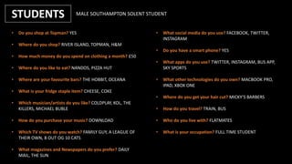 STUDENTS
• Do you shop at Topman? YES
• Where do you shop? RIVER ISLAND, TOPMAN, H&M
• How much money do you spend on clothing a month? £50
• Where do you like to eat? NANDOS, PIZZA HUT
• Where are your favourite bars? THE HOBBIT, OCEANA
• What is your fridge staple item? CHEESE, COKE
• Which musician/artists do you like? COLDPLAY, KOL, THE
KILLERS, MICHAEL BUBLE
• How do you purchase your music? DOWNLOAD
• Which TV shows do you watch? FAMILY GUY, A LEAGUE OF
THEIR OWN, 8 OUT OG 10 CATS
• What magazines and Newspapers do you prefer? DAILY
MAIL, THE SUN
• What social media do you use? FACEBOOK, TWITTER,
INSTAGRAM
• Do you have a smart phone? YES
• What apps do you use? TWITTER, INSTAGRAM, BUS APP,
SKY SPORTS
• What other technologies do you own? MACBOOK PRO,
IPAD, XBOX ONE
• Where do you get your hair cut? MICKY’S BARBERS
• How do you travel? TRAIN, BUS
• Who do you live with? FLATMATES
• What is your occupation? FULL TIME STUDENT
MALE SOUTHAMPTON SOLENT STUDENT
 