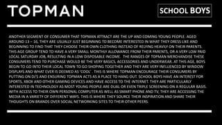 SCHOOL BOYS
ANOTHER SEGMENT OF CONSUMER THAT TOPMAN ATTRACT ARE THE UP AND COMING YOUNG PEOPLE. AGED
AROUND 13 – 16, THEY ARE USUALLY JUST BEGINNING TO BECOME INTERESTED IN WHAT THEY DRESS LIKE AND
BEGINNING TO FIND THAT THEY CHOOSE THEIR OWN CLOTHING INSTEAD OF RELYING HEAVILY ON THEIR PARENTS.
THIS AGE GROUP TEND TO HAVE A VERY SMALL MONTHLY ALLOWANCE FROM THEIR PARENTS, OR A VERY LOW PAID
LOCAL SATURDAY JOB, RESULTING IN A LOW DISPOSABLE INCOME. THE RANGES OF TOPMAN MERCHANDISE THESE
CONSUMERS TEND TO PURCHASE WOULD BE THE VERY BASICS, ACCESSORIES AND UNDERWEAR. AT THIS AGE, BOYS
BEGIN TO GO INTO THEIR LOCAL TOWN TO GO SHOPING TOGETHER AND THEY ARE VERY INFLUENCED BY WINDOW
DISPLAYS AND WHAT EVER IS DEEMED AS ‘COOL’ . THIS IS WHERE TOPMAN ENCOURAGE THEIR CONSUMERS BY
PUTTING ON DJ’S AND ENSURING TOPMAN ACTS AS A PLACE TO HANG OUT. SCHOOL BOYS HAVE AN INTEREST FOR
SPORTS, XBOX AND OTHER GAMING DEVICES AND HAVE ACCESS TO THE INTERNET. THEY ARE PARTICULARLY
INTERESTED IN TECHNOLOGY AS MOST YOUNG PEOPLE ARE DUAL OR EVEN TRIPLE SCREENING ON A REGULAR BASIS.
WITH ACCESS TO THEIR OWN PERSONAL COMPUTER AS WELL AS SMART PHONE AND TV, THEY ARE ACCESSING THE
MEDIA IN A VARIETY OF DIFFERENT WAYS. THIS IS WHERE THEY SOURCE THEIR INSPIRATION AND SHARE THEIR
THOUGHTS ON BRANDS OVER SOCIAL NETWORKING SITES TO THEIR OTHER PEERS.
 