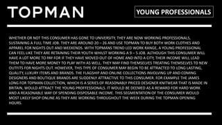 YOUNG PROFESSIONALS
WHETHER OR NOT THIS CONSUMER HAS GONE TO UNIVERSITY, THEY ARE NOW WORKING PROFESSIONALS,
SUSTAINING A FULL TIME JOB. THEY ARE AROUND 20 – 26 AND USE TOPMAN TO BUY BOTH WORK CLOTHES AND
APPAREL FOR NIGHTS OUT AND WEEKENDS. WITH TOPMANS TREND LED WORK RANGE, A YOUNG PROFESSIONAL
CAN FEEL LIKE THEY ARE RETAINING THEIR YOUTH WHILST WORKING A 9 – 5 JOB. ALTHOUGH THIS CONSUMER WILL
HAVE A LOT MORE TO PAY FOR IF THEY HAVE MOVED OUT OF HOME AND INTO A CITY, THEIR INCOME WILL LEAD
THEM TO HAVE MORE MONEY TO PLAY WITH AS WELL. THEY MAY FIND THEMSELVES TREATING THEMSELVES TO NEW
OUTFITS FOR NIGHTS OUT. HOWEVER, THIS TYPE OF CONSUMER MAY BEGIN TO BE ATTRACTED TO LONG LASTING,
QUALITY, LUXURY ITEMS AND BRANDS. THE FLAGSHIP AND ONLINE COLLECTIONS INVOLVING UP AND COMING
DESIGNERS AND BOUTIQUE BRANDS ARE SUDDENLY ATTRACTIVE TO THIS CONSUMER. FOR EXAMPLE THE JAMES
LONG FOR TOPMAN COLLECTION, WHICH IS A SERIES OF REASONABLY PRICED DESIGNER KNITWEAR THAT IS MADE IN
BRITAIN, WOULD ATTRACT THE YOUNG PROFFESSIONALS. IT WOULD BE DEEMED AS A REWARD FOR HARD WORK
AND A REASONABLE WAY OF SPENDING DISPOSABLE INCOME. THIS SEGMENTATION OF THE CONSUMER WOULD
MOST LIKELY SHOP ONLINE AS THEY ARE WORKING THROUGHOUT THE WEEK DURING THE TOPMAN OPENING
HOURS.
 