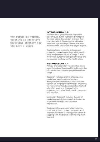 13
INTRODUCTION 1.0
Topman are a global fashion high street
powerhouse. But as highlighted in Stage 1
they are falling down in key areas of their
branding, which if improved would allow
them to forge a stronger connection with
the consumer, and widen the target appeal.
This report aims to create a strong and
appealing marketing strategy, designed to
solve the problems found in Stage 1. With
the overall outcome being an effective and
measurable strategy for the next 3 years.
METHODOLOGY 1.1
Primary and secondary research has been  
used throughout this report to build upon the
information and knowledge gathered from
Stage 1.
Research includes analysis of competitor
marketing, events and campaigns.
Alongside primary research into consumer
opinion on the proposed strategy. This allows
for improvement and consideration that will
ultimately lead to a strategy that is
appealing and effective for both consumers
and Topman.
Secondary Research includes the use of
marketing and digital marketing textbooks  
to provide strategic and practical
information.
This information was used whilst referring
back to the brand values and essence of
Topman; to create a strategy that is both in
keeping with the brand whilst moving them
forward.
The future of Topman,
Creating an effective
marketing strategy for
the next 3 years
 