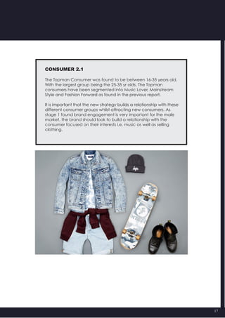 17
CONSUMER 2.1
The Topman Consumer was found to be between 16-35 years old.
With the largest group being the 25-35 yr olds. The Topman
consumers have been segmented into Music Lover, Mainstream
Style and Fashion Forward as found in the previous report.
It is important that the new strategy builds a relationship with these
different consumer groups whilst attracting new consumers. As
stage 1 found brand engagement is very important for the male
market, the brand should look to build a relationship with the
consumer focused on their interests i.e. music as well as selling
clothing.
 