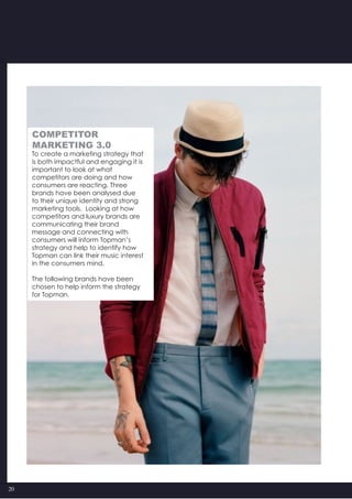 20
To create a marketing strategy that
is both impactful and engaging it is
important to look at what
competitors are doing and how
consumers are reacting. Three
brands have been analysed due
to their unique identity and strong
marketing tools.  Looking at how
competitors and luxury brands are
communicating their brand
message and connecting with
consumers will inform Topman’s
strategy and help to identify how
Topman can link their music interest
in the consumers mind.
The following brands have been
chosen to help inform the strategy
for Topman.
COMPETITOR
MARKETING 3.0
 