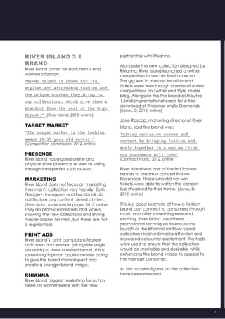 21
River Island 3.1
Brand
River Island caters for both men’s and
women’s fashion.
“River Island is known for its
stylish and affordable fashion and
the unique touches they bring to
our collections, which give them a
standout from the rest of the High
Street.” (River Island, 2013, online)
Target market
“The target market is the fashion
aware 18-35 year old sector.”
(Competition commission, 2012, online)
Presence
River Island has a good online and
physical store presence as well as selling
through third parties such as Asos.
Marketing
River Island does not focus on marketing
their men’s collection very heavily. Both
Google+, Instagram and Facebook do
not feature any content aimed at men.
(River Island social media pages, 2013, online)
They do produce print ads and videos
showing the new collections and styling
master classes for men, but these are not
a regular tool.
Print ads
River Island’s  print campaigns feature
both men and women (alongside single
sex adds) to show a united brand, this is
something Topman could consider doing
to give the brand more impact and
create a stronger brand image.
Rhianna
River Island biggest marketing focus has
been on womenswear with the new
partnership with Rhianna.
Alongside the new collection designed by
Rhianna, River Island launched a twitter
competition to see her live in concert.
The gig was in a secret location and
tickets were won though a series of online
competitions on Twitter and Style insider
blog. Alongside this the brand distributed
1.5million promotional cards for a free
download of Rhiannas single Diamonds.
(Jones, D, 2012, online)
Josie Roscop, marketing director at River
Island, said the brand was;
“giving exclusive access and
content by bringing fashion and
music together in a way we think
our customers will love”.
(Contract music, 2012, online)
River Island was one of the first fashion
brands to stream a concert live on
Facebook. Those who did not win
tickets were able to watch the concert
live streamed to their home. (Jones, D,
2012, online)
This is a good example of how a fashion
brand can connect to consumers through
music and offer something new and
exciting. River Island used these
promotional techniques to ensure the
launch of the Rhianna for River Island
collection received media attention and
increased consumer excitement. The tools
were used to ensure that the collection
would be profitable and desirable whilst
enhancing the brand image to appeal to
the younger consumer.
As yet no sales figures on the collection
have been released.
 