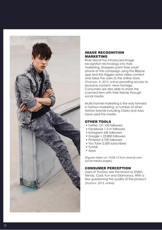 22
Image recognition
Marketing
River Island has introduced image
recognition technology into their
marketing. Shoppers point their smart
phone at the campaign using the Blippar
app and this triggers extra video content
and takes the users to the online store,
(Thomson, R, 2013, online) providing access to
exclusive content, news footage.
Consumers are also able to share the
scanned item with their friends through
social media.
Multichannel marketing is the way forward
in fashion marketing, a number of other
fashion brands including Clarks and Asos
have used this media.
Other Tools
• Twitter 121,100 followers
• Facebook 1.5 m followers
• Instagram 63k followers
• Google + 23,800 followers
• Pinterest 3,700 followers
• You Tube 2,500 subscribers
• Tumblr
• Apps
(Figures taken on 13-03-13 from brands own
social media pages)
Consumer perception
Users of YouGov see the brand as Stylish,
Trendy, Cool, Fun and Glamorous. With a
few questioning the quality of the product.
(YouGov, 2013, online)
 