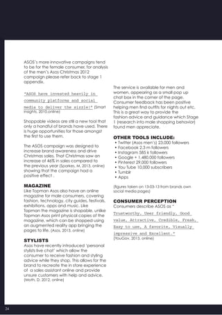 24
ASOS’s more innovative campaigns tend
to be for the female consumer, for analysis
of the men’s Asos Christmas 2012
campaign please refer back to stage 1
appendix.
“ASOS have invested heavily in
community platforms and social
media to deliver the sizzle!” (Smart
insights, 2010,online)
Shoppable videos are still a new tool that
only a handful of brands have used. There
is huge opportunities for those amongst
the first to use them.
The ASOS campaign was designed to
increase brand awareness and drive
Christmas sales. That Christmas saw an
increase of 46% in sales compared to
the previous year (Sparkes, M, 2013, online)
showing that the campaign had a
positive effect .
Magazine
Like Topman Asos also have an online
magazine for male consumers, covering
fashion, technology, city guides, festivals,
exhibitions, apps and music. Like
Topman the magazine is shopable, unlike
Topman Asos print physical copies of the
magazine, which can be shopped using
an augmented reality app bringing the
pages to life. (Asos, 2013, online)
Stylists
Asos have recently introduced ‘personal
stylists live chat’ which allow the
consumer to receive fashion and styling
advice while they shop. This allows for the
brand to recreate the in store experience
of  a sales assistant online and provide
unsure customers with help and advice.
(Moth, D, 2012, online)
The service is available for men and
women, appearing as a small pop up
chat box in the corner of the page.
Consumer feedback has been positive
helping men find outfits for nights out etc.
This is a great way to provide the
fashion advice and guidance which Stage
1 (research into male shopping behavior)
found men appreciate.
Other tools include:
• Twitter (Asos men’s) 23,000 followers
• Facebook 2.3 m followers
• Instagram 585 k followers
• Google + 1,480,000 followers
• Pinterest 29,000 followers
• You Tube 10,000 subscribers
• Tumblr
• Apps
(figures taken on 13-03-13 from brands own
social media pages)
Consumer perception
Consumers describe ASOS as “
Trustworthy, User friendly, Good
value, Attractive, Credible, Fresh,
Easy to use, A favorite, Visually
impressive and Excellent.”
(YouGov, 2013, online)
 