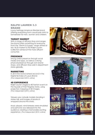 25
Ralph Lauren 3.3
Brand
Luxury heritage American lifestyle brand
offering everything from casual polo shirts to
formalwear for men, women and children.
Target market
With a range of diffusion lines and ranges
the brand offers something for everyone.
From the ‘Denim & Supply’ range aimed at
the 18-25 market to the Ralph Lauren
Collection aimed at the more affluent
consumer.
Presence
Strong online presence through social
media and apps, as well as a strong
physical presence through own brand
shops, and diffusion lines sold in department
stores globally.
Marketing
In 2010 the brand ranked second in the
Digital IQ Index of Luxury Brand.
(The independent,2010, online)
4D Experience
Ralph Lauren staged a 4D fashion event on
the façade of their Flagship stores, using
projection mapping of 3D images.
(The independent,2010, online)
Viewers saw catwalk models standing 4
stories tall, and images of products
wrapped around the stores.
Music played, wind breezes were simulated
and perfume was released into the
audience creating a memorable exciting
experience. (The independent,2010, online)
 