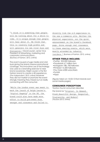 26
“I think it’s something that people
will be talking about for a while to
come. It’s unique enough that people
will hear about it. We think that
this is innately high profile and
will generate its own viral buzz and
discussion.” David Lauren, senior Vice
President of advertising, marketing and
corporate communications .
(Business of Fashion, 2012, online)
The event caused a huge media and viral
buzz giving the brand massive promotional
coverage. This innovative use of technology
was used as a branding exercise to raise
brand awareness. Ralph Lauren is the first
fashion brand to create a 4D experience.
(The independent, 2010, online) However
they did not market or promote the event
strongly meaning they missed out on really
connecting with the consumer.
“While the London event was meant to
mark the launch of Ralph Lauren’s
“digital flagship” in the UK, the
brand could also have made more
effort to build pre-event buzz
amongst end consumers and failed to
directly link the 4-D experience to
the new e-commerce site. Neither the
physical experience, nor the quiet
announcement on the brand’s Facebook
page, drove enough real consumers
to these amazing events, which were
mostly attended by industry
insiders.” (Business of Fashion, 2012, online)
Other tools include:
•Twitter  323,000 followers
•Facebook 6.7 million fans
•Instagram 188, 700 followers
•Pinterest 15,500 followers
•You Tube 6,000 subscribers
•Tumblr
•Apps
(figures taken on 13-03-13 from brands own
social media pages)
Consumer perception
YouGov found consumers describe
the brand as “Original, In demand,
Fresh,Beautiful design, Respected,
Trustworthy, and Modern”
(YouGov,2013, online)
 