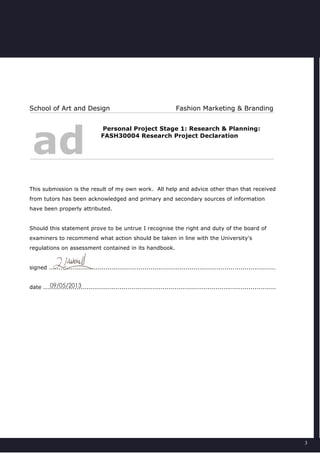 3
School of Art and Design Fashion Marketing & Branding
ad
Personal Project Stage 1: Research & Planning:
FASH30004 Research Project Declaration
This submission is the result of my own work. All help and advice other than that received
from tutors has been acknowledged and primary and secondary sources of information
have been properly attributed.
Should this statement prove to be untrue I recognise the right and duty of the board of
examiners to recommend what action should be taken in line with the University's
regulations on assessment contained in its handbook.
signed ....................................................................................................................
date .......................................................................................................................09/05/2013
 