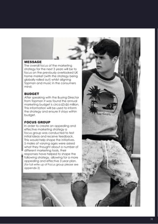 31
MESSAGE
The overall focus of the marketing
strategy for the next 3 years will be to
focus on the previously overlooked UK
home market (with the strategy being
globally rolled out) whilst aligning
Topman and music in the consumers
mind.
BUDGET
After speaking with the Buying Director
from Topman it was found the annual
marketing budget is circa £5-£6 million.
This information will be used to inform
the strategy and ensure it stays within
budget.
FOCUS GROUP
In order to create an appealing and
effective marketing strategy a
focus group was conducted to test
initial ideas and receive feedback.
This would help shape the initiatives.
5 males of varying ages were asked
what they thought about a number of
different marketing tools, their
responses have helped to shape the
following strategy, allowing for a more
appealing and effective 3 year plan.
(for full write up of Focus group please see
appendix 2)
 