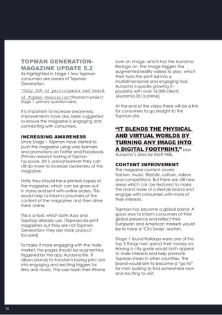 38
TOPMAN GENERATION-
magazine UPDATE 5.2
As highlighted in Stage 1 few Topman
consumers are aware of Topman
Generation.
“Only 20% of participants had heard
of Topman Generation“(Research project
stage 1, primary questionnaire)
It is important to increase awareness,
improvements have also been suggested
to ensure the magazine is engaging and
connecting with consumers.
INCREASING AWARENESS
Since Stage 1 Topman have started to
push the magazine using web banners
and promotions on Twitter and Facebook.
(Primary research looking at Topman
Facebook, 2013, online)However they can
still do more to increase awareness of the
magazine.
Firstly they should have printed copies of
the magazine, which can be given out
in stores and sent with online orders. This
would help to inform consumers of the
content of the magazines and then drive
them online.
This is a tool, which both Asos and
Topshop already use. (Topman do print
magazines but they are not Topman
Generation- they are more product
focused)
To make it more engaging with the male
market, the pages should be augmented,
triggered by the app Aurasma lite. It
allows brands to transform boring print ads
into engaging and exciting triggers for
films and music. The user holds their iPhone
over an image, which has the Aurasma
lite logo on. The image triggers the
augmented reality videos to play, which
then turns the print ad into a
multidimensional and engaging tool.
Aurasma is quickly growing in
poularity with over 16,000 clients
(Aurasma,2013,online)
At the end of the video there will be a link
for consumers to go straight to the
Topman site.
“It blends the physical
and virtual worlds by
turning any image into
a digital footprint,” says
Aurasma’s director Matt Mills.
CONTENT IMPROVEMENT
The magazine content covers
fashion, music, lifestyle, culture, videos
and competitions. But there are still new
areas which can be featured to make
the brand more of a lifestyle brand and
engage with consumers with more of
their interests.
Topman has become a global brand. A
good way to inform consumers of their
global presence and reflect their
European and American markets would
be to have a ‘City Swap’ section.
Stage 1 found Holidays were one of the
top 5 things men spend their money on.
Having a city guide would both appeal
to male interests and help promote
Topman stores in other countries. The
brand would aim to become a “go to”
for men looking to find somewhere new
and exciting to visit.
 